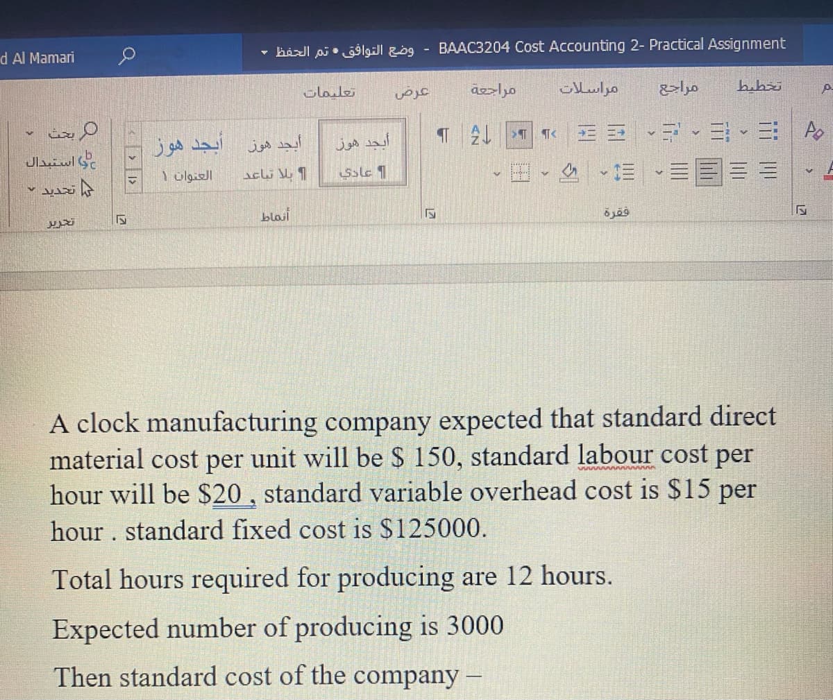 d Al Mamari
وضع التوافق تم الحفظ -
BAAC3204 Cost Accounting 2- Practical Assignment
Clale
مراسلات
bubri
أبجد هوز
أيجد هوز
أيجد هوز
=、三 A。
و استبدال
Ssle 1
blait
A clock manufacturing company expected that standard direct
material cost per unit will be $ 150, standard labour cost per
hour will be $20 , standard variable overhead cost is $15 per
hour . standard fixed cost is $125000.
Total hours required for producing are 12 hours.
Expected number of producing is 3000
Then standard cost of the company -
