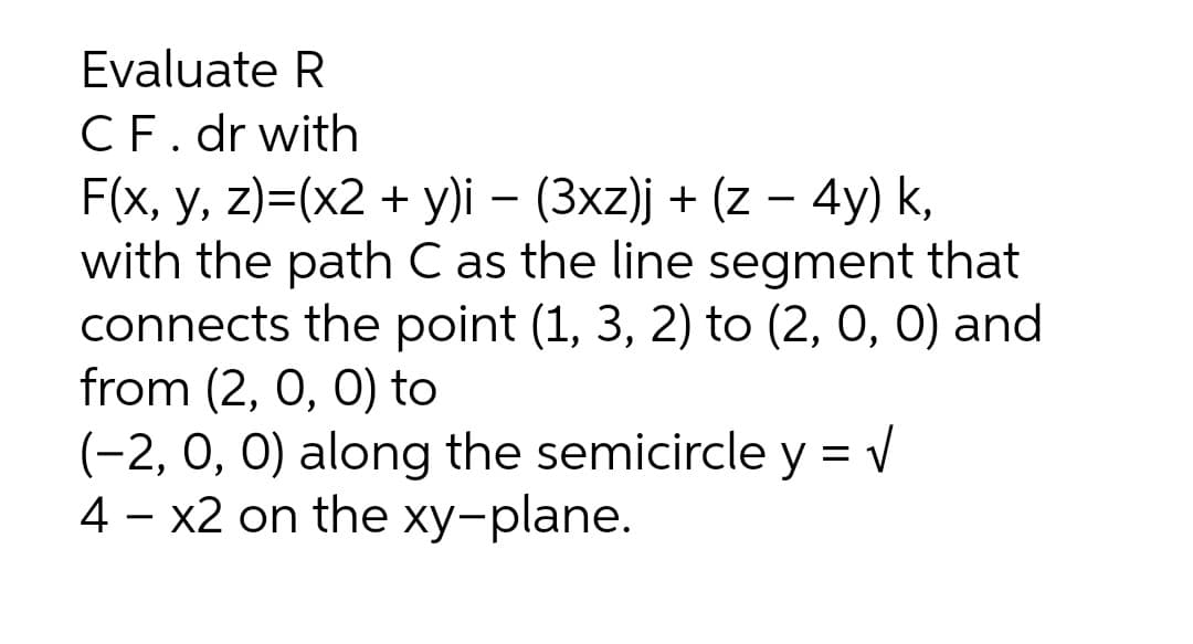 Evaluate R
CF. dr with
F(x, y, z)=(x2 + y)i – (3xz)j + (z – 4y) k,
with the path C as the line segment that
connects the point (1, 3, 2) to (2, 0, 0) and
from (2, 0, 0) to
(-2, 0, 0) along the semicircle y = V
4 – x2 on the xy-plane.
