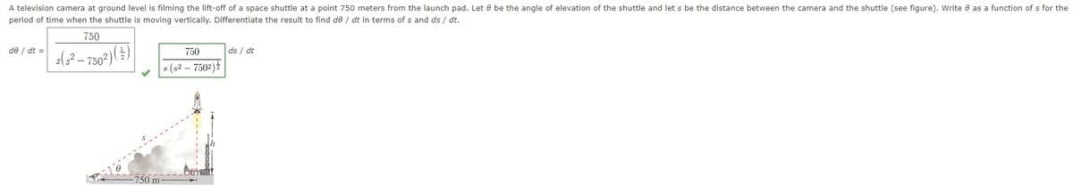 A television camera at ground level is filming the lift-off of a space shuttle at a point 750 meters from the launch pad. Let be the angle of elevation of the shuttle and let s be the distance between the camera and the shuttle (see figure). Write 8 as a function of s for the
period of time when the shuttle is moving vertically. Differentiate the result to find de / dt in terms of s and ds / dt.
750
s(²-750²)
de / dt =
750
s (s² - 7502)
750 m-
Bunny
ds / dt
