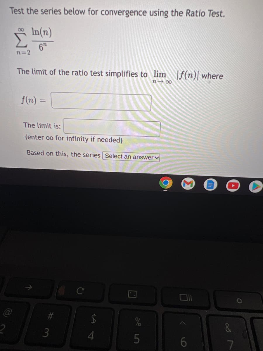 Test the series below for convergence using the Ratio Test.
In(n)
6h
n=2
The limit of the ratio test simplifies to lim f(n)| where
n- 00
f(n) =
%3D
The limit is:
(enter oo for infinity if needed)
Based on this, the series Select an answerv
6.
7
%#3
