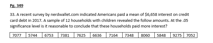 Pg. 349
33. A recent survey by nerdwallet.com indicated Americans paid a mean of $6,658 interest on credit
card debt in 2017. A sample of 12 households with children revealed the follow amounts. At the .05
significance level is it reasonable to conclude that these households paid more interest?
7077
6753
7381
7625
6636
7164
7348
8060
5848
9275
7052
5744
