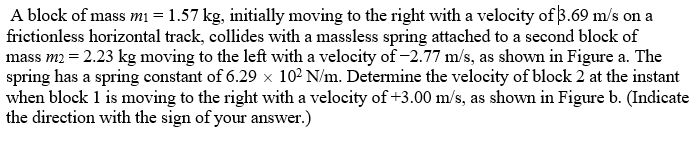 A block of mass mi = 1.57 kg, initially moving to the right with a velocity of 3.69 m/s on a
frictionless horizontal track, collides with a massless spring attached to a second block of
mass m2 = 2.23 kg moving to the left with a velocity of -2.77 m/s, as shown in Figure a. The
spring has a spring constant of 6.29 x 10² N/m. Determine the velocity of block 2 at the instant
when block 1 is moving to the right with a velocity of+3.00 m/s, as shown in Figure b. (Indicate
the direction with the sign of your answer.)
