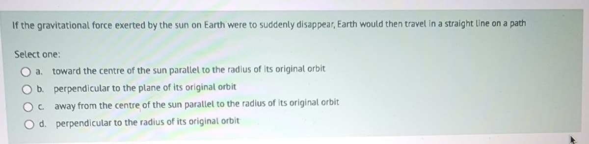 If the gravitational force exerted by the sun on Earth were to suddenly disappear, Earth would then travel in a straight line on a path
Select one:
a. toward the centre of the sun parallel to the radius of its original orbit
b.
perpendicular to the plane of its original orbit
O C
away from the centre of the sun parallel to the radius of its original orbit
perpendicular to the radius of its original orbit
O d.