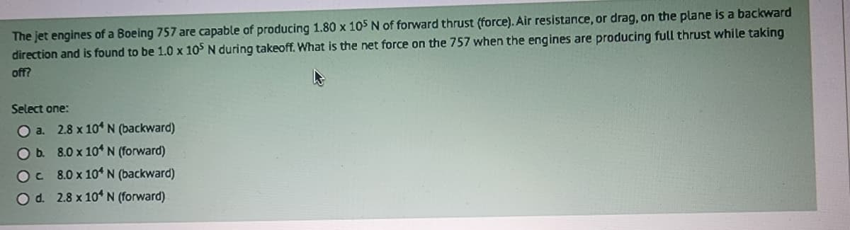 The jet engines of a Boeing 757 are capable of producing 1.80 x 105 N of forward thrust (force). Air resistance, or drag, on the plane is a backward
direction and is found to be 1.0 x 105 N during takeoff. What is the net force on the 757 when the engines are producing full thrust while taking
off?
Select one:
O a.
O b.
OC
O d.
2.8 x 104 N (backward)
8.0 x 104 N (forward)
8.0 x 104 N (backward)
2.8 x 104 N (forward)