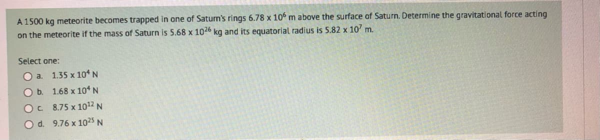 A 1500 kg meteorite becomes trapped in one of Saturn's rings 6.78 x 106 m above the surface of Saturn. Determine the gravitational force acting
on the meteorite if the mass of Saturn is 5.68 x 1026 kg and its equatorial radius is 5.82 x 107 m.
Select one:
a.
1.35 x 104 N
O b.
1.68 x 104 N
OC
8.75 x 10¹2 N
O d. 9.76 x 1025 N