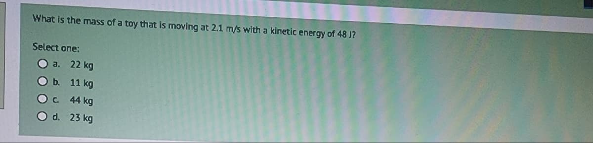 What is the mass of a toy that is moving at 2.1 m/s with a kinetic energy of 48 J?
Select one:
a.
O b.
OC
O d.
22 kg
11 kg
44 kg
23 kg