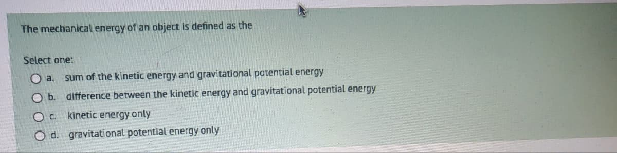 The mechanical energy of an object is defined as the
Select one:
a. sum of the kinetic energy and gravitational potential energy
b.
difference between the kinetic energy and gravitational potential energy
OC
kinetic energy only
O d. gravitational potential energy only