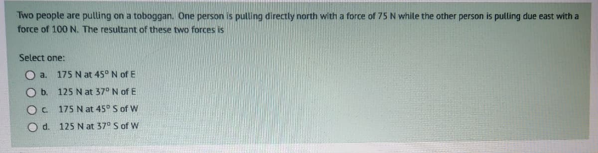 Two people are pulling on a toboggan. One person is pulling directly north with a force of 75 N while the other person is pulling due east with a
force of 100 N. The resultant of these two forces is
Select one:
Oa. 175 N at 45° N of E
b.
125 N at 37° N of E
OC
175 N at 45° S of W
Od. 125 N at 37° S of W