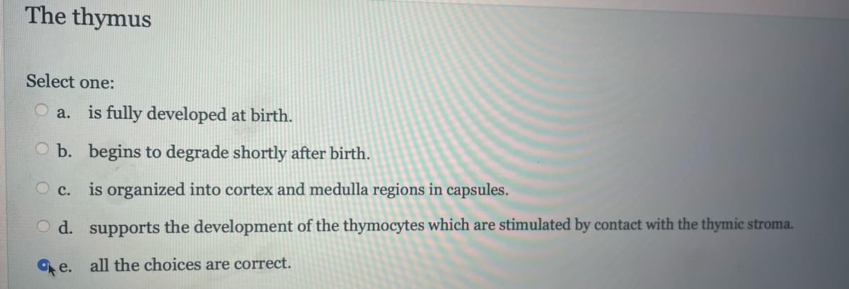 The thymus
Select one:
is fully developed at birth.
b. begins to degrade shortly after birth.
is organized into cortex and medulla regions in capsules.
O d.
supports the development of the thymocytes which are stimulated by contact with the thymic stroma.
e. all the choices are correct.
a.
c.