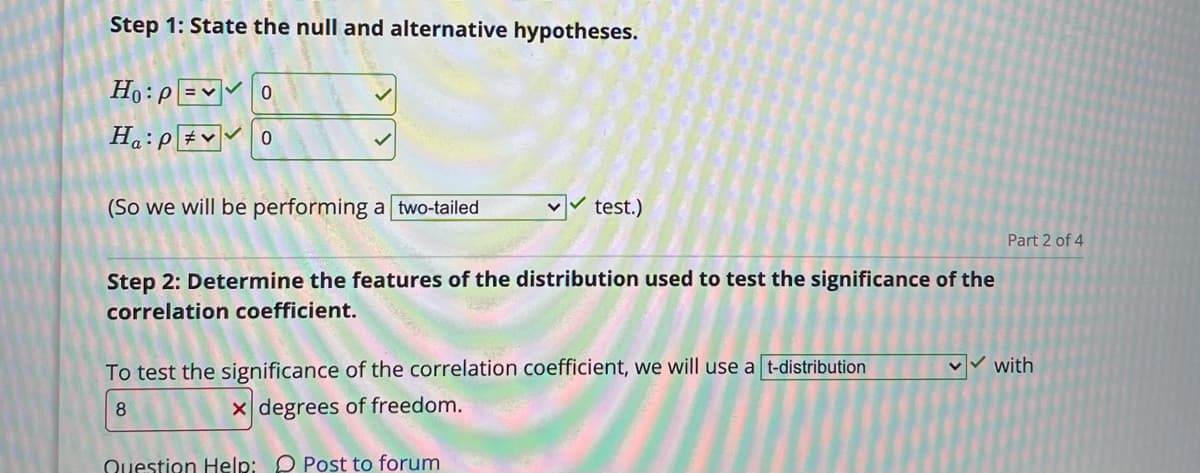 Step 1: State the null and alternative hypotheses.
Ho:p =v0
H.:P#v 0
(So we will be performing a two-tailed
test.)
Part 2 of 4
Step 2: Determine the features of the distribution used to test the significance of the
correlation coefficient.
To test the significance of the correlation coefficient, we will use a t-distribution
with
8
x degrees of freedom.
Question Help: O Post to forum
