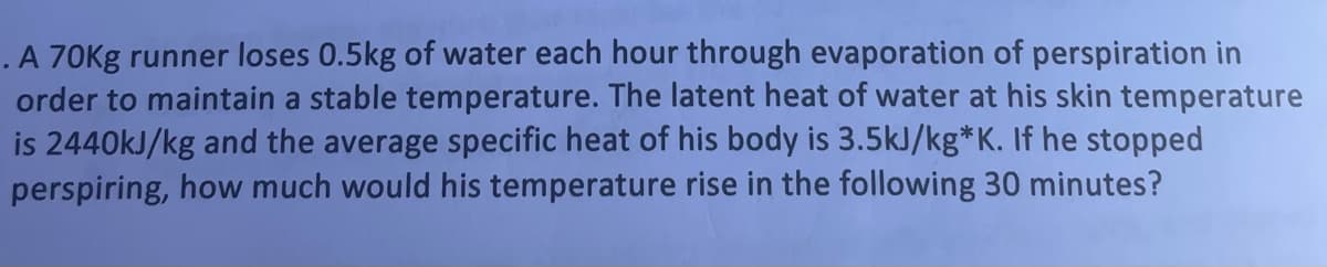 .A 70Kg runner loses 0.5kg of water each hour through evaporation of perspiration in
order to maintain a stable temperature. The latent heat of water at his skin temperature
is 2440kJ/kg and the average specific heat of his body is 3.5kJ/kg*K. If he stopped
perspiring, how much would his temperature rise in the following 30 minutes?
