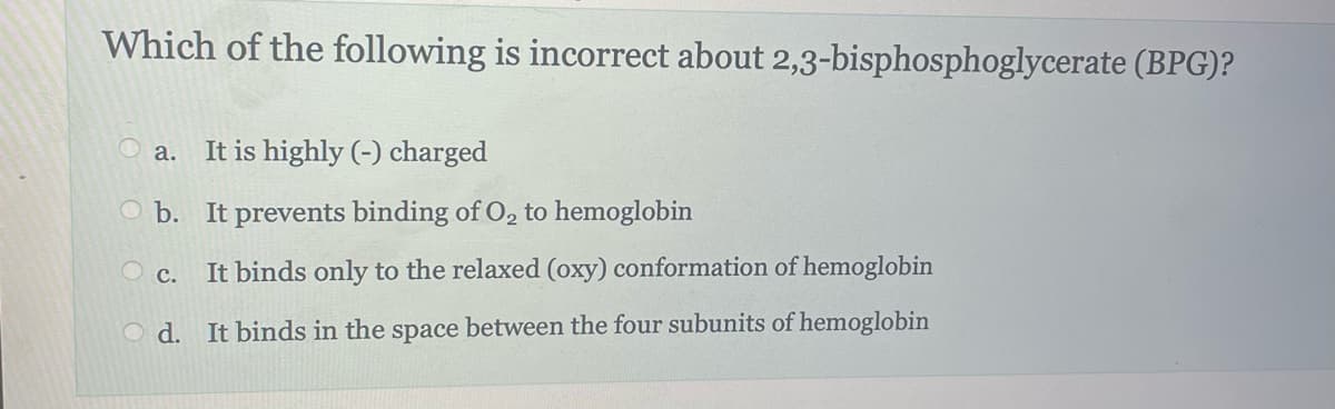 Which of the following is incorrect about 2,3-bisphosphoglycerate (BPG)?
It is highly (-) charged
b. It prevents binding of O₂ to hemoglobin
Oc. It binds only to the relaxed (oxy) conformation of hemoglobin
Od. It binds in the space between the four subunits of hemoglobin
a.