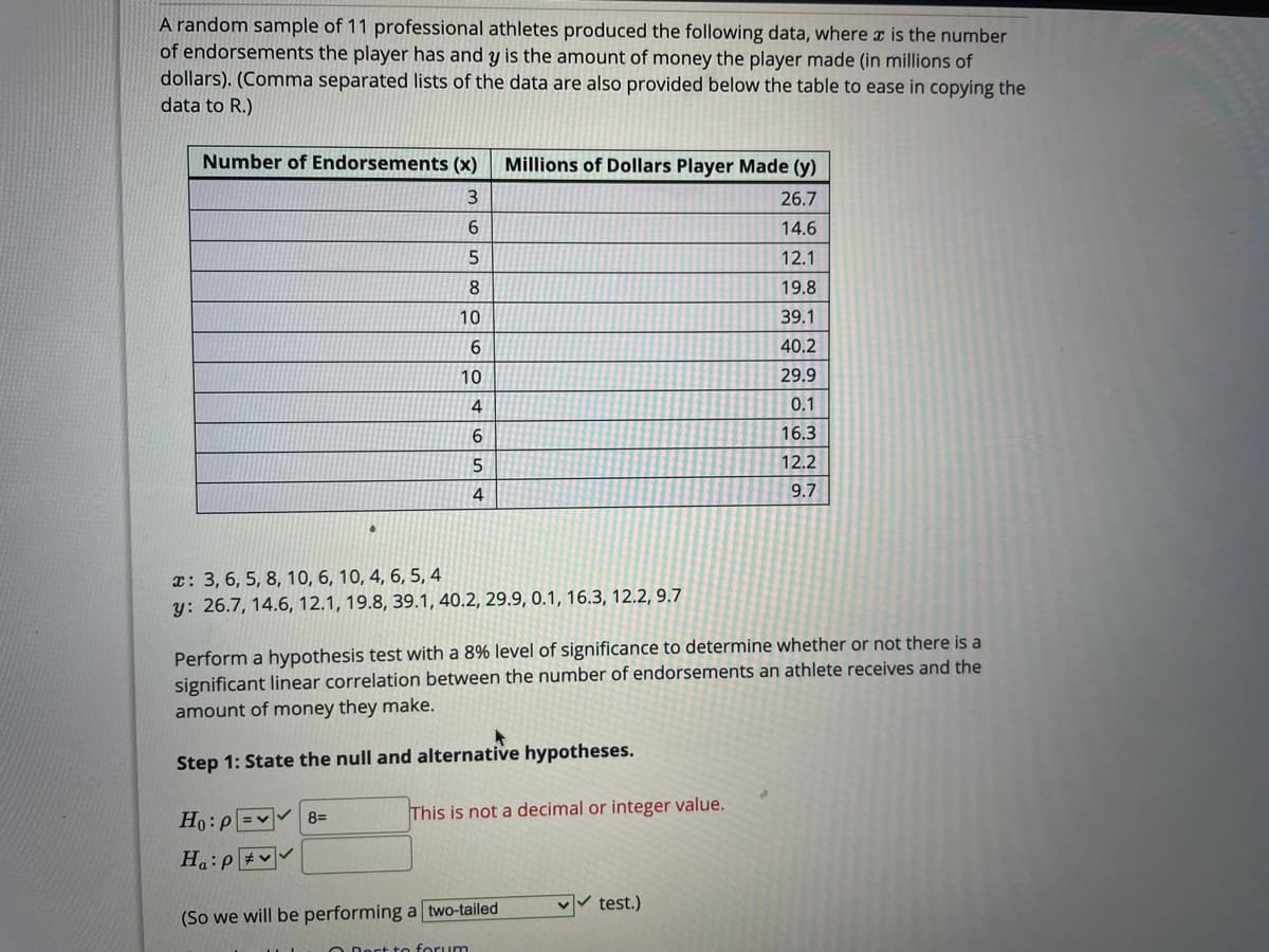 A random sample of 11 professional athletes produced the following data, where a is the number
of endorsements the player has and y is the amount of money the player made (in millions of
dollars). (Comma separated lists of the data are also provided below the table to ease in copying the
data to R.)
Number of Endorsements (x)
Millions of Dollars Player Made (y)
26.7
6.
14.6
12.1
19.8
10
39.1
40.2
10
29.9
4
0.1
6.
16.3
12.2
9.7
x: 3, 6, 5, 8, 10, 6, 10, 4, 6, 5, 4
y: 26.7, 14.6, 12.1, 19.8, 39.1, 40.2, 29.9, 0.1, 16.3, 12.2, 9.7
Perform a hypothesis test with a 8% level of significance to determine whether or not there is a
significant linear correlation between the number of endorsements an athlete receives and the
amount of money they make.
Step 1: State the null and alternative hypotheses.
Ho:p =v 8=
This is not a decimal or integer value.
H:p #v
v test.)
(So we will be performing a two-tailed
O Doct to forum
