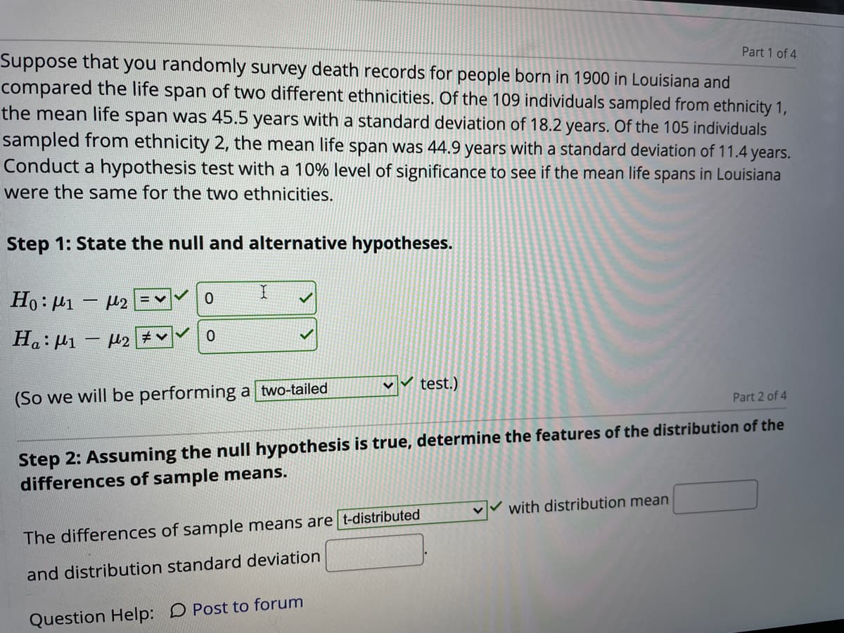 Part 1 of 4
Suppose that you randomly survey death records for people born in 1900 in Louisiana and
compared the life span of two different ethnicities. Of the 109 individuals sampled from ethnicity 1,
the mean life span was 45.5 years with a standard deviation of 18.2 years. Of the 105 individuals
sampled from ethnicity 2, the mean life span was 44.9 years with a standard deviation of 11.4 years.
Conduct a hypothesis test with a 10% level of significance to see if the mean life spans in Louisiana
were the same for the two ethnicities.
Step 1: State the null and alternative hypotheses.
Ho: H1 – H2
= V
Ha: µ1 - 2 v
v test.)
(So we will be performing a two-tailed
Part 2 of 4
Step 2: Assuming the null hypothesis is true, determine the features of the distribution of the
differences of sample means.
with distribution mean
The differences of sample means are t-distributed
and distribution standard deviation
Question Help: D Post to forum
