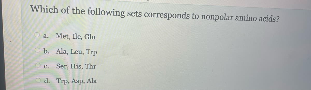 Which of the following sets corresponds to nonpolar amino acids?
a. Met, Ile, Glu
b.
Ala, Leu, Trp
C. Ser, His, Thr
Od. Trp, Asp, Ala