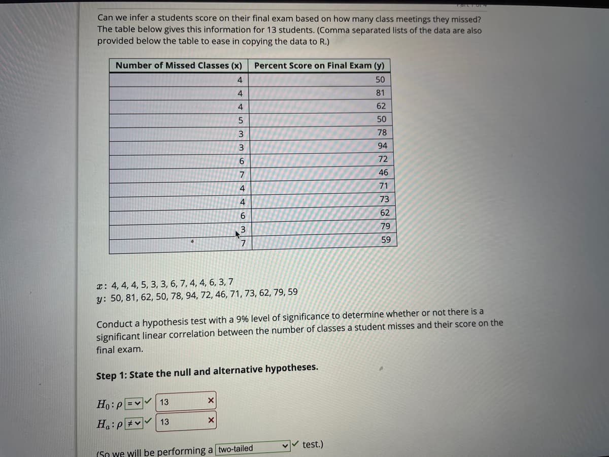 Can we infer a students score on their final exam based on how many class meetings they missed?
The table below gives this information for 13 students. (Comma separated lists of the data are also
provided below the table to ease in copying the data to R.)
Number of Missed Classes (x)
Percent Score on Final Exam (y)
4
50
81
62
50
78
94
6
72
7
46
71
4
73
62
79
3.
59
7
x: 4, 4, 4, 5, 3, 3, 6, 7, 4, 4, 6, 3, 7
y: 50, 81, 62, 50, 78, 94, 72, 46, 71, 73, 62, 79, 59
Conduct a hypothesis test with a 9% level of significance to determine whether or not there is a
significant linear correlation between the number of classes a student misses and their score on the
final exam.
Step 1: State the null and alternative hypotheses.
Ho:p =v
13
13
ad:"H
test.)
(So we will be performing a two-tailed
