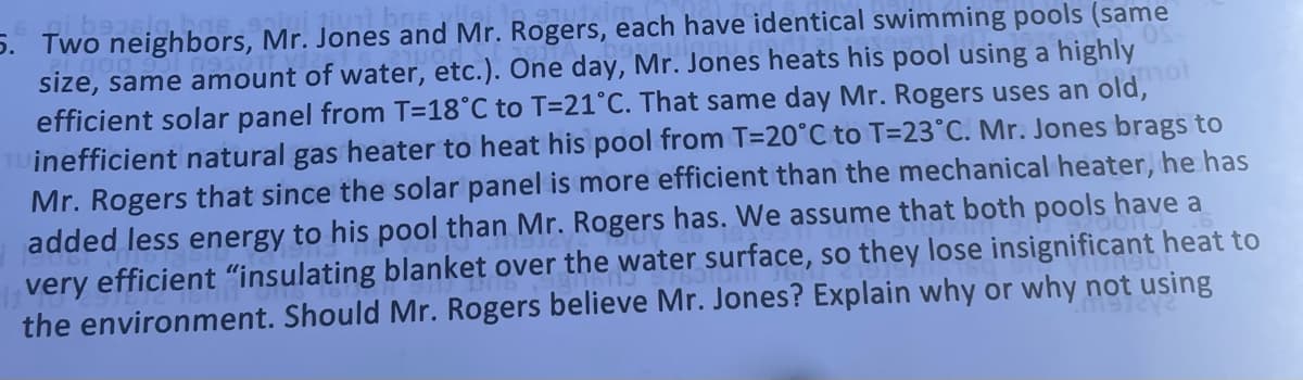 5. Two neighbors, Mr. Jones and Mr. Rogers, each have identical swimming pools (same
size, same amount of water, etc.). One day, Mr. Jones heats his pool using a highly
efficient solar panel from T=18°C to T=21°C. That same day Mr. Rogers uses an old,
OLL
inefficient natural gas heater to heat his pool from T=20°C to T=23°C. Mr. Jones brags to
Mr. Rogers that since the solar panel is more efficient than the mechanical heater, he has
added less energy to his pool than Mr. Rogers has. We assume that both pools have a
very efficient "insulating blanket over the water surface, so they lose insignificant heat to
the environment. Should Mr. Rogers believe Mr. Jones? Explain why or why not using
