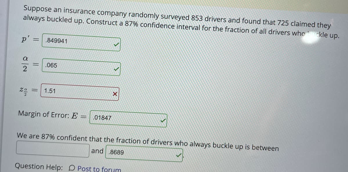 Suppose an insurance company randomly surveyed 853 drivers and found that 725 claimed they
always buckled up. Construct a 87% confidence interval for the fraction of all drivers who
ckle up.
p' = .849941
.065
1.51
Margin of Error: E
.01847
We are 87% confident that the fraction of drivers who always buckle up is between
and .8689
Question Help: D Post to forum
||
