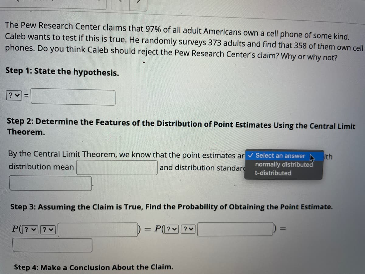 The Pew Research Center claims that 97% of all adult Americans own a cell phone of some kind.
Caleb wants to test if this is true. He randomly surveys 373 adults and find that 358 of them own cell
phones. Do you think Caleb should reject the Pew Research Center's claim? Why or why not?
Step 1: State the hypothesis.
Step 2: Determine the Features of the Distribution of Point Estimates Using the Central Limit
Theorem.
By the Central Limit Theorem, we know that the point estimates ar v Select an answer
ith
normally distributed
distribution mean
and distribution standard
t-distributed
Step 3: Assuming the Claim is True, Find the Probability of Obtaining the Point Estimate.
P(? v? ♥
= P(| ? ♥| ? v
Step 4: Make a Conclusion About the Claim.
