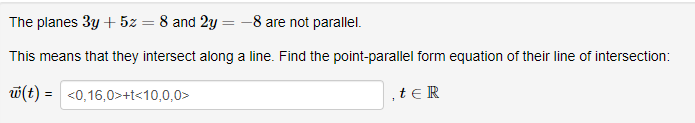 The planes 3y + 5z = 8 and 2y = -8 are not parallel.
This means that they intersect along a line. Find the point-parallel form equation of their line of intersection:
w(t) = <0,16,0>+t<10,0,0>
, tER
