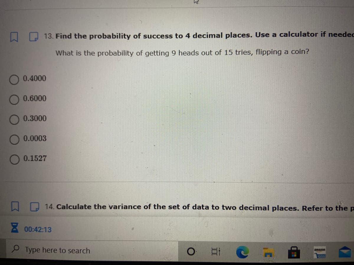 13. Find the probability of success to 4 decimal places. Use a calculator if needec
What is the probability of getting 9 heads out of 15 tries, flipping a coin?
0.4000
0.6000
0.3000
0.0003
0.1527
14. Calculate the variance of the set of data to two decimal places. Refer to thep
8 00:42:13
9 Type here to search
amazon
