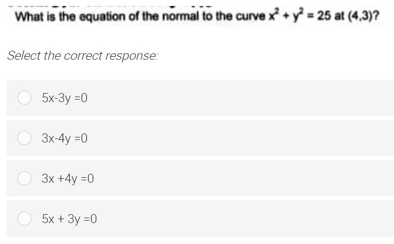 What is the equation of the normal to the curve x +y = 25 at (4,3)?
Select the correct response:
5x-3y =0
3x-4y =0
Зх +4у %3D0
5х + Зу %30
