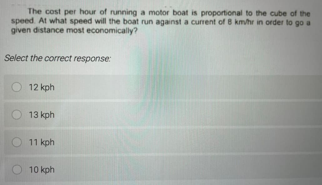 The cost per hour of running a motor boat is proportional to the cube of the
speed. At what speed will the boat run against a current of 8 km/hr in order to go a
given distance most economically?
Select the correct response.:
12 kph
13 kph
11 kph
10 kph
