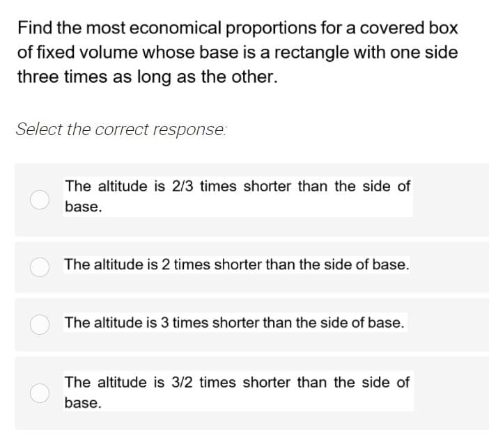 Find the most economical proportions for a covered box
of fixed volume whose base is a rectangle with one side
three times as long as the other.
Select the correct response:
The altitude is 2/3 times shorter than the side of
base.
The altitude is 2 times shorter than the side of base.
The altitude is 3 times shorter than the side of base.
The altitude is 3/2 times shorter than the side of
base.
