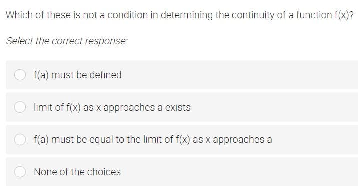 Which of these is not a condition in determining the continuity of a function f(x)?
Select the correct response:
f(a) must be defined
limit of f(x) as x approaches a exists
f(a) must be equal to the limit of f(x) as x approaches a
None of the choices
