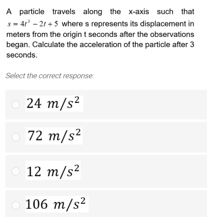 A particle travels along the x-axis such that
s = 4t –
- 2t + 5 wheres represents its displacement in
meters from the origin t seconds after the observations
began. Calculate the acceleration of the particle after 3
seconds.
Select the correct response:
24 m/s²
O 72 m/s?
12 m/s?
106 m/s?
