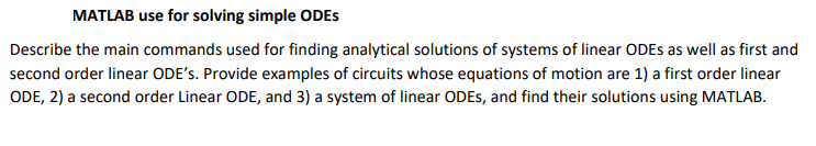 MATLAB use for solving simple ODES
Describe the main commands used for finding analytical solutions of systems of linear ODES as well as first and
second order linear ODE's. Provide examples of circuits whose equations of motion are 1) a first order linear
ODE, 2) a second order Linear ODE, and 3) a system of linear ODES, and find their solutions using MATLAB.
