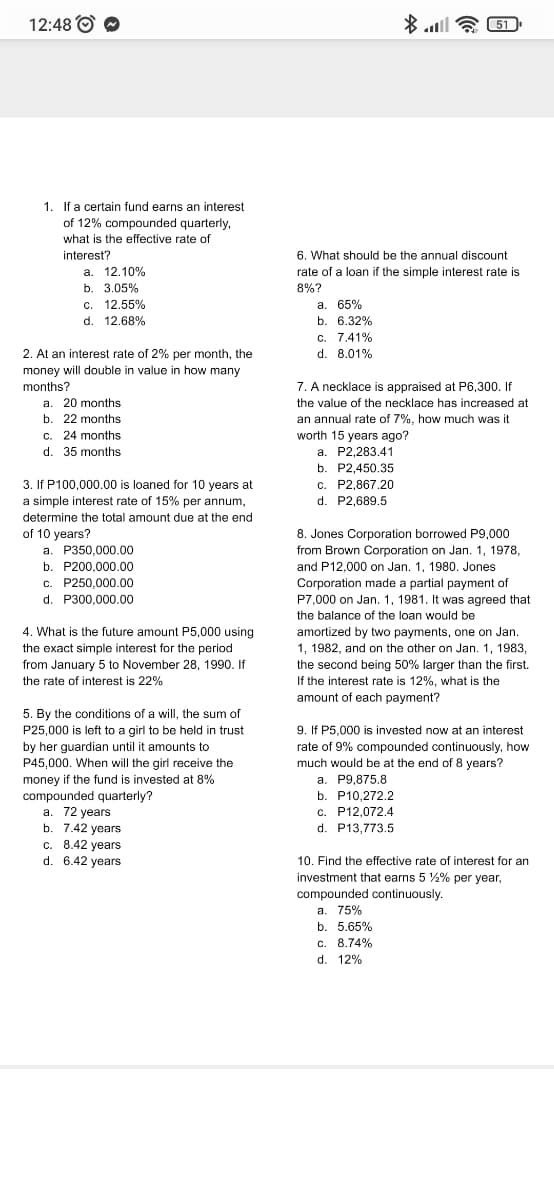 12:48 O O
51
1. If a certain fund earns an interest
of 12% compounded quarterly,
what is the effective rate of
6. What should be the annual discount
rate of a loan if the simple interest rate is
interest?
a. 12.10%
b. 3.05%
c. 12.55%
d. 12.68%
8%?
a. 65%
b. 6.32%
C. 7.41%
d. 8.01%
2. At an interest rate of 2% per month, the
money will double in value in how many
months?
7. A necklace is appraised at P6,300. If
a. 20 months
the value of the necklace has increased at
b. 22 months
an annual rate of 7%, how much was it
worth 15 years ago?
a. P2,283.41
c. 24 months
d. 35 months
b. P2,450.35
3. If P100,000.00 is loaned for 10 years at
a simple interest rate of 15% per annum,
c. P2,867.20
d. P2,689.5
determine the total amount due at the end
of 10 years?
a. P350,000.00
8. Jones Corporation borrowed P9,000
from Brown Corporation on Jan. 1, 1978,
b. P200,000.00
and P12,000 on Jan. 1, 1980. Jones
c. P250,000.00
d. P300.000.00
Corporation made a partial payment of
P7,000 on Jan. 1, 1981. It was agreed that
the balance of the loan would be
4. What is the future amount P5,000 using
amortized by two payments, one on Jan.
1, 1982, and on the other on Jan. 1, 1983,
the exact simple interest for the period
from January 5 to November 28, 1990. If
the rate of interest is 22%
the second being 50% larger than the first.
If the interest rate is 12%, what is the
amount of each payment?
5. By the conditions of a will, the sum of
9. If P5,000 is invested now at an interest
P25,000 is left to a girl to be held in trust
by her guardian until it amounts to
P45,000. When will the girl receive the
rate of 9% compounded continuously, how
much would be at the end of 8 years?
a. P9,875.8
b. P10,272.2
money if the fund is invested at 8%
compounded quarterly?
a. 72 years
b. 7.42 years
c. 8.42 years
d. 6.42 years
c. P12,072.4
d. P13,773.5
с.
10. Find the effective rate of interest for an
investment that earns 5 %% per year,
compounded continuously.
a. 75%
b. 5.65%
C. 8.74%
d. 12%
