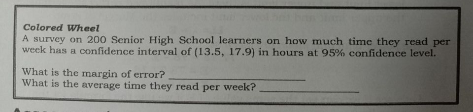 Colored Wheel
A survey on 200 Senior High School learners on how much time they read per
week has a confidence interval of (13.5, 17.9) in hours at 95% confidence level.
What is the margin of error?
What is the average time they read per week?
