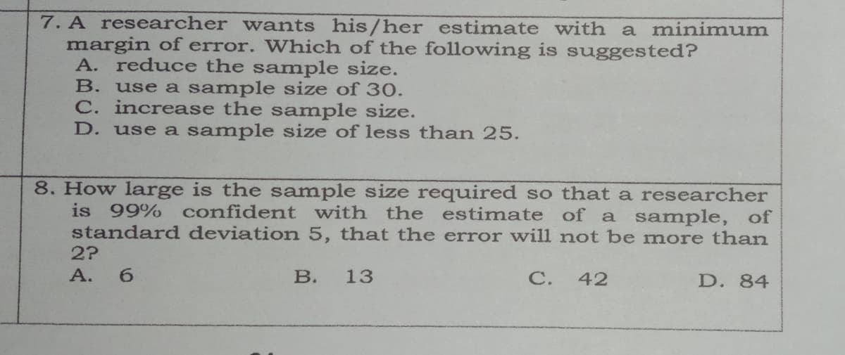 7. A researcher wants his/her estimate with a minimum
margin of error. Which of the following is suggested?
A. reduce the sample size.
use a sample size of 30.
C. increase the sample size.
D. use a sample size of less than 25.
В.
8. How large is the sample size required so that a researcher
is 99%
confident with the estimate of a sample, of
standard deviation 5, that the error will not be more than
2?
А. 6
В.
13
С.
42
D. 84
