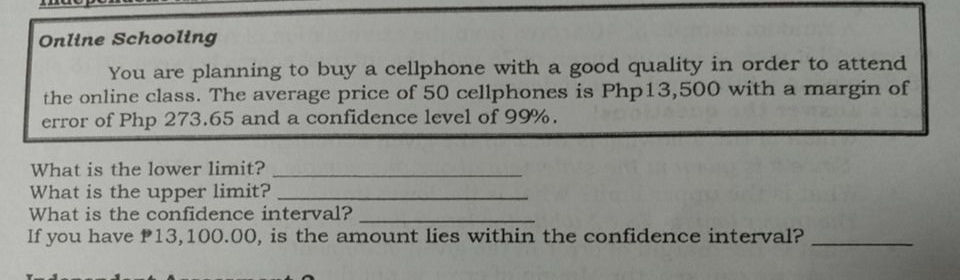 Online Schooling
You are planning to buy a cellphone with a good quality in order to attend
the online class. The average price of 50 cellphones is Php13,500 with a margin of
error of Php 273.65 and a confidence level of 99%.
What is the lower limit?
What is the upper limit?
What is the confidence interval?
If you have P13,100.00, is the amount lies within the confidence interval?

