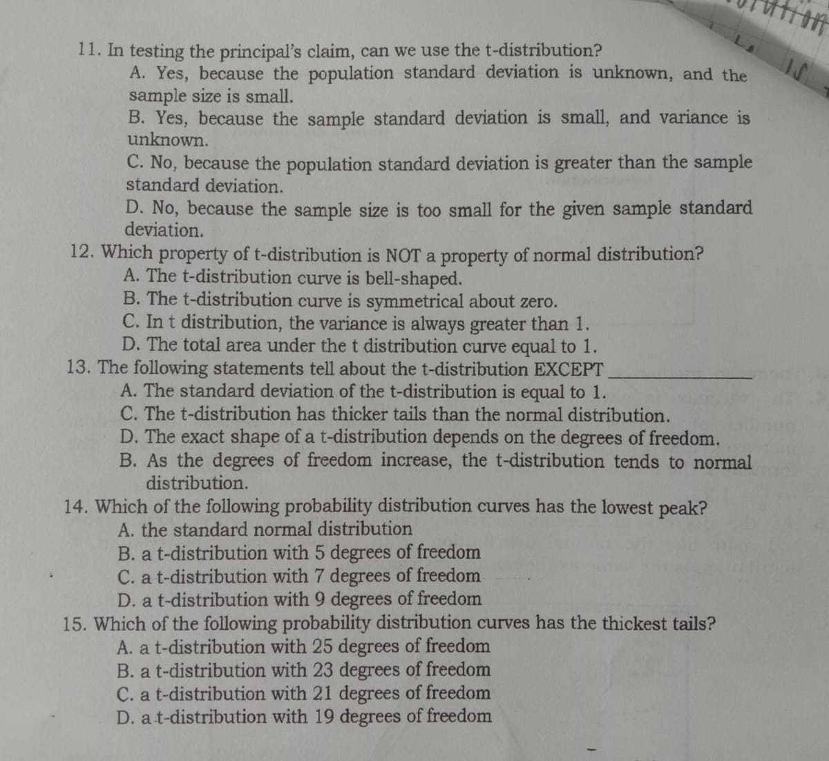 11. In testing the principal's claim, can we use the t-distribution?
A. Yes, because the population standard deviation is unknown, and the
sample size is small.
B. Yes, because the sample standard deviation is small, and variance is
unknown.
C. No, because the population standard deviation is greater than the sample
standard deviation.
D. No, because the sample size is too small for the given sample standard
deviation.
12. Which property of t-distribution is NOT a property of normal distribution?
A. The t-distribution curve is bell-shaped.
B. The t-distribution curve is symmetrical about zero.
C. In t distribution, the variance is always greater than 1.
D. The total area under the t distribution curve equal to 1.
13. The following statements tell about the t-distribution EXCEPT
A. The standard deviation of the t-distribution is equal to 1.
C. The t-distribution has thicker tails than the normal distribution.
D. The exact shape of a t-distribution depends on the degrees of freedom.
B. As the degrees of freedom increase, the t-distribution tends to normal
distribution.
14. Which of the following probability distribution curves has the lowest peak?
A. the standard normal distribution
B. a t-distribution with 5 degrees of freedom
C. a t-distribution with 7 degrees of freedom
D. a t-distribution with 9 degrees of freedom
15. Which of the following probability distribution curves has the thickest tails?
A. a t-distribution with 25 degrees of freedom
B. a t-distribution with 23 degrees of freedom
C. a t-distribution with 21 degrees of freedom
D. at-distribution with 19 degrees of freedom
