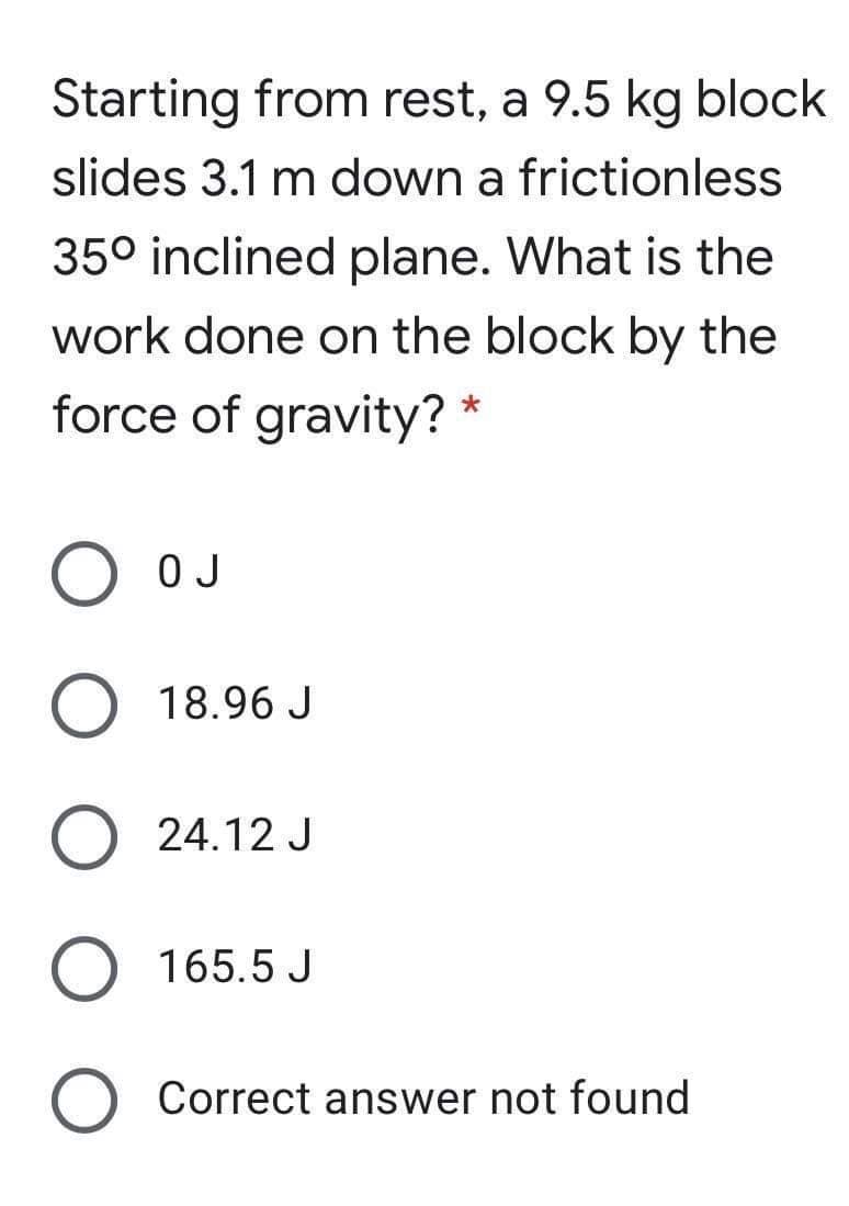 Starting from rest, a 9.5 kg block
slides 3.1 m down a frictionless
35° inclined plane. What is the
work done on the block by the
force of gravity? *
O OJ
18.96 J
O 24.12 J
O 165.5 J
O Correct answer not found
