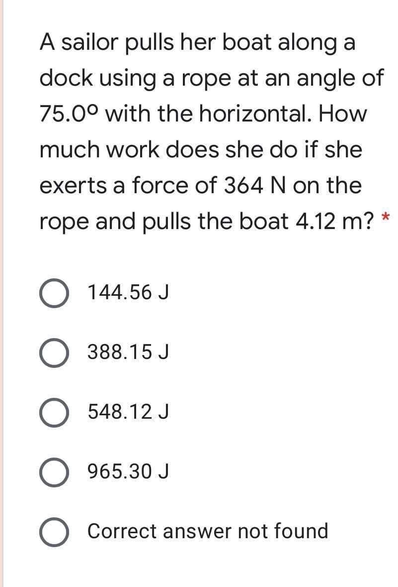 A sailor pulls her boat along a
dock using a rope at an angle of
75.0° with the horizontal. How
much work does she do if she
exerts a force of 364 N on the
rope and pulls the boat 4.12 m? *
144.56 J
388.15 J
548.12 J
965.30 J
Correct answer not found
