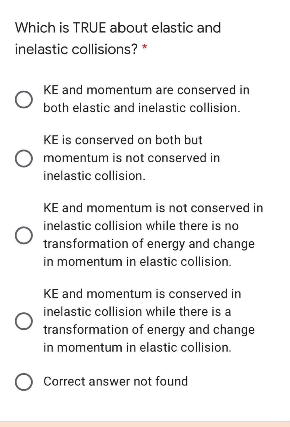 Which is TRUE about elastic and
inelastic collisions? *
KE and momentum are conserved in
both elastic and inelastic collision.
KE is conserved on both but
momentum is not conserved in
inelastic collision.
KE and momentum is not conserved in
inelastic collision while there is no
transformation of energy and change
in momentum in elastic collision.
KE and momentum is conserved in
inelastic collision while there is a
transformation of energy and change
in momentum in elastic collision.
Correct answer not found
