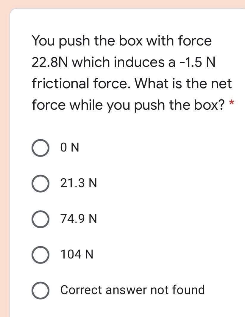 You push the box with force
22.8N which induces a -1.5 N
frictional force. What is the net
force while you push the box? *
ON
21.3 N
O 74.9 N
O 104 N
Correct answer not found
