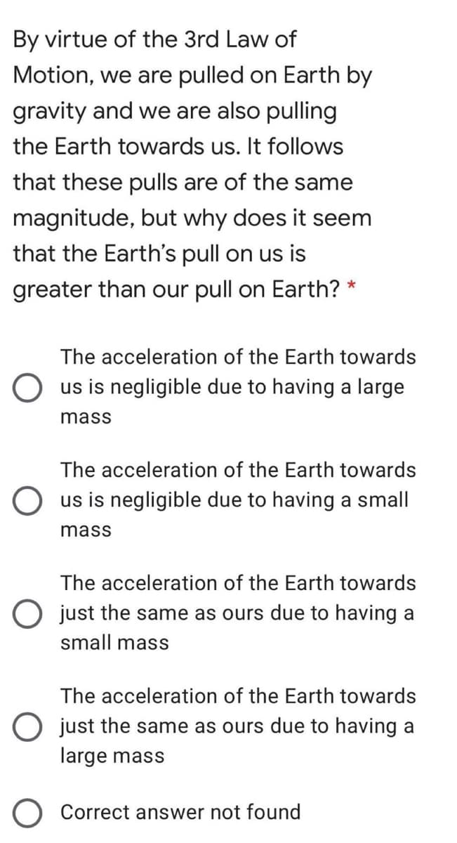By virtue of the 3rd Law of
Motion, we are pulled on Earth by
gravity and we are also pulling
the Earth towards us. It follows
that these pulls are of the same
magnitude, but why does it seem
that the Earth's pull on us is
greater than our pull on Earth? *
The acceleration of the Earth towards
O us is negligible due to having a large
mass
The acceleration of the Earth towards
O us is negligible due to having a small
mass
The acceleration of the Earth towards
O just the same as ours due to having
small mass
The acceleration of the Earth towards
O just the same as ours due to having a
large mass
O Correct answer not found
