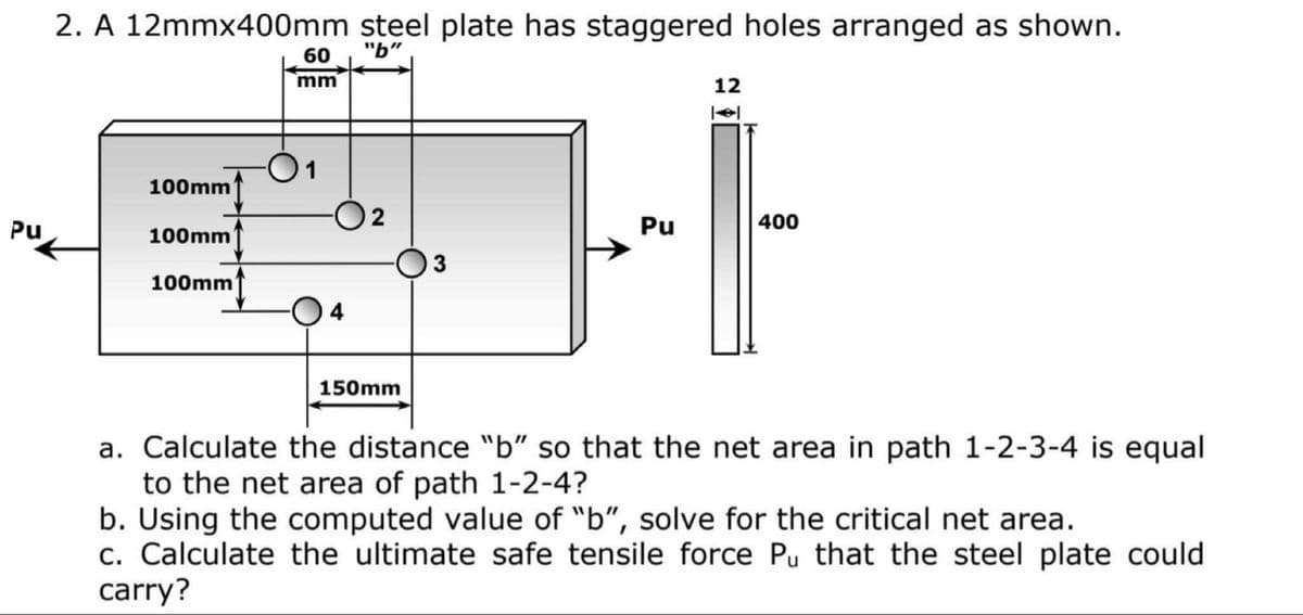 2. A 12mmx400mm steel plate has staggered holes arranged as shown.
60
"b"
mm
12
1
100mm
Pu
2
Pu
400
100mm
100mm
O4
150mm
a. Calculate the distance "b" so that the net area in path 1-2-3-4 is equal
to the net area of path 1-2-4?
b. Using the computed value of "b", solve for the critical net area.
c. Calculate the ultimate safe tensile force Pu that the steel plate could
carry?
