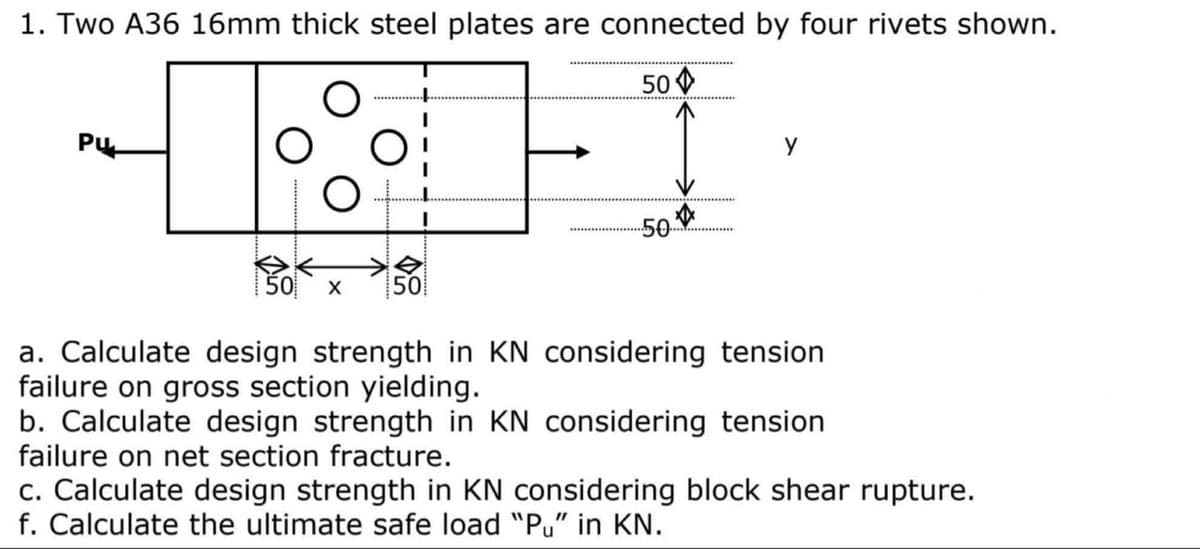 1. Two A36 16mm thick steel plates are connected by four rivets shown.
50
Pu
y
50
50
令
50
a. Calculate design strength in KN considering tension
failure on gross section yielding.
b. Calculate design strength in KN considering tension
failure on net section fracture.
c. Calculate design strength in KN considering block shear rupture.
f. Calculate the ultimate safe load "Pu" in KN.

