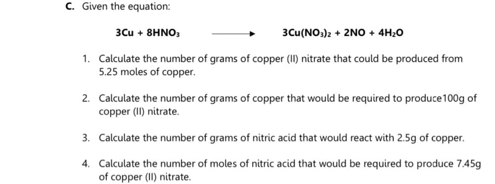 C. Given the equation:
3Cu + 8HNO3
3Cu(NO3)2 + 2NO + 4H2O
1. Calculate the number of grams of copper (II) nitrate that could be produced from
5.25 moles of copper.
2. Calculate the number of grams of copper that would be required to produce100g of
copper (II) nitrate.
3. Calculate the number of grams of nitric acid that would react with 2.5g of copper.
4. Calculate the number of moles of nitric acid that would be required to produce 7.45g
of copper (II) nitrate.
