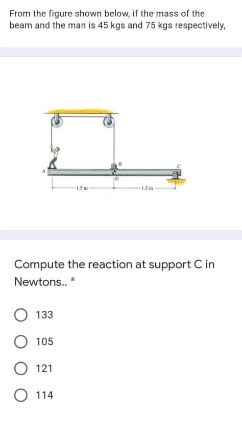 From the figure shown below, if the mass of the
beam and the man is 45 kgs and 75 kgs respectively,
15m
15m
Compute the reaction at support C in
Newtons.. *
О 133
105
O 121
О 114
