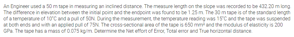 An Engineer used a 50 m tape in measuring an inclined distance. The measure length on the slope was recorded to be 432.20 m long.
The difference in elevation between the initial point and the endpoint was found to be 1.25 m. The 30 m tape is of the standard length
of a temperature of 10°C and a pull of 50N. During the measurement, the temperature reading was 15°C and the tape was suspended
at both ends and with an applied pull of 75N. The cross-sectional area of the tape is 650 mm? and the modulus of elasticity is 200
GPa. The tape has a mass of 0.075 kg/m. Determine the Net effort of Error, Total error and True horizontal distance.
