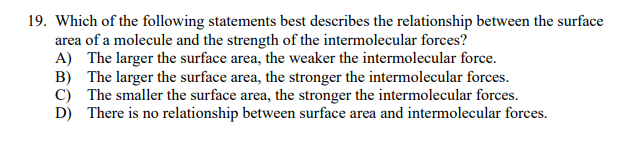19. Which of the following statements best describes the relationship between the surface
area of a molecule and the strength of the intermolecular forces?
A) The larger the surface area, the weaker the intermolecular force.
B) The larger the surface area, the stronger the intermolecular forces.
C) The smaller the surface area, the stronger the intermolecular forces.
D) There is no relationship between surface area and intermolecular forces.
