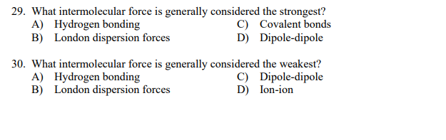 29. What intermolecular force is generally considered the strongest?
A) Hydrogen bonding
B) London dispersion forces
C) Covalent bonds
D) Dipole-dipole
30. What intermolecular force is generally considered the weakest?
A) Hydrogen bonding
B) London dispersion forces
C) Dipole-dipole
D) Ion-ion
