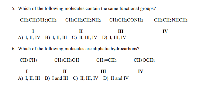 5. Which of the following molecules contain the same functional groups?
CH;CH(NH2)CH3
CH:CH2CH2NH2
CH3CH2CONH2
CH;CH2NHCH3
I
II
III
IV
A) I, П, IV B) I, І, Ш С) І, Ш, V D) I, II, IV
6. Which of the following molecules are aliphatic hydrocarbons?
CH3CH3
CH3CH2OH
CH2=CH2
CH3OCH3
I
II
II
IV
A) І, II, II В) Iand II С) II, I, IV D) II and IV
