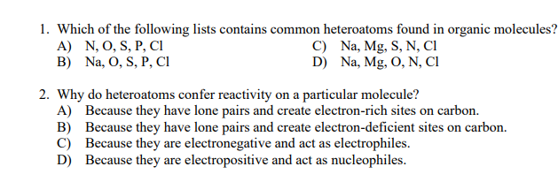 1. Which of the following lists contains common heteroatoms found in organic molecules?
A) N, O, S, P, Ci
B) Na, O, S, P, CI
C) Na, Mg, S, N, CI
D) Na, Mg, O, N, Cl
2. Why do heteroatoms confer reactivity on a particular molecule?
A) Because they have lone pairs and create electron-rich sites on carbon.
B) Because they have lone pairs and create electron-deficient sites on carbon.
C) Because they are electronegative and act as electrophiles.
D) Because they are electropositive and act as nucleophiles.
